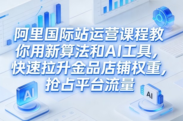 阿里国际站运营课程，教你用新算法和AI工具，快速拉升金品店铺权重，抢占平台流量(更新2026)-长青创习社