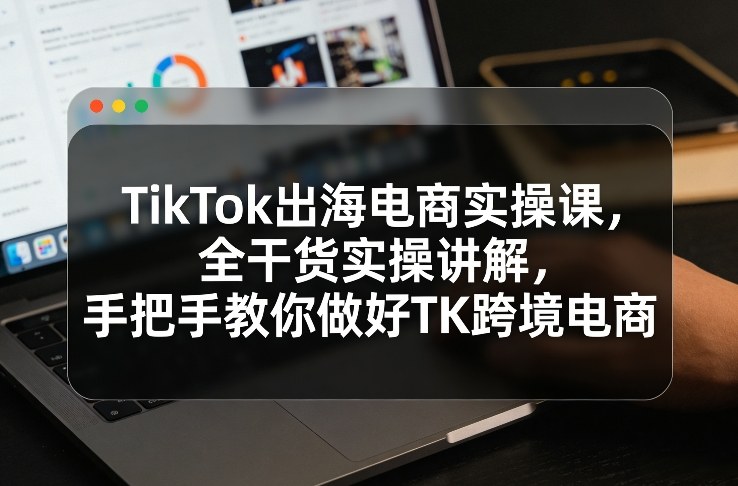 TikTok出海电商实操课，全干货实操讲解，手把手教你做好TK跨境电商-长青创习社